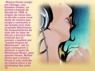 Música House surgiu em Chicago, nos Estados Unidos, na primeira metade da década de 1980. A origem do nome deu-se devido a esse novo estilo de música que surgia e começava a ser tocada num club chamado Warehouse. Os frequentadores do club iam às lojas de discos a procura das músicas que lá ouviam, e pediam por "aquela música da Warehouse", até as lojas começarem a diminuir o nome de Warehouse Music, para apenas House. Muitos dizem que a música House é uma vertente da música disco e da electropop dos anos 70.         