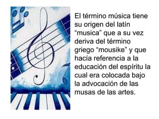El término música tiene
su origen del latín
“musica” que a su vez
deriva del término
griego “mousike” y que
hacía referencia a la
educación del espíritu la
cual era colocada bajo
la advocación de las
musas de las artes.

 