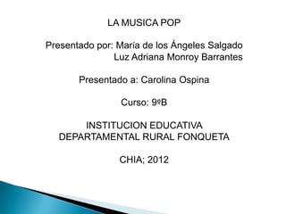 LA MUSICA POP

Presentado por: María de los Ángeles Salgado
               Luz Adriana Monroy Barrantes

       Presentado a: Carolina Ospina

                Curso: 9ºB

      INSTITUCION EDUCATIVA
  DEPARTAMENTAL RURAL FONQUETA

                CHIA; 2012
 