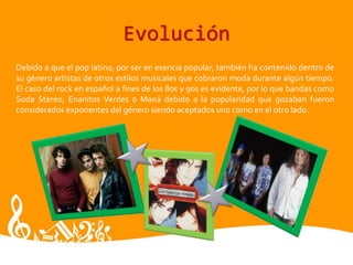 Evolución
Debido a que el pop latino, por ser en esencia popular, también ha contenido dentro de
su género artistas de otros estilos musicales que cobraron moda durante algún tiempo.
El caso del rock en español a fines de los 80s y 90s es evidente, por lo que bandas como
Soda Stereo, Enanitos Verdes o Maná debido a la popularidad que gozaban fueron
considerados exponentes del género siendo aceptados uno como en el otro lado.
 