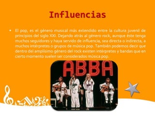 Influencias
• El pop, es el género musical más extendido entre la cultura juvenil de
principios del siglo XXI. Dejando atrás al género rock, aunque éste tenga
muchos seguidores y haya servido de influencia, sea directa o indirecta, a
muchos intérpretes o grupos de música pop. También podemos decir que
dentro del amplísimo género del rock existen intérpretes y bandas que en
cierto momento suelen ser considerados música pop.
 