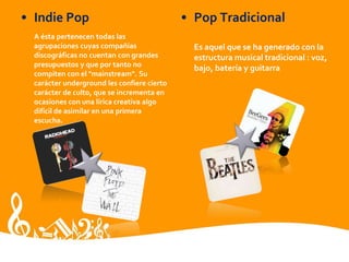 • Indie Pop
A ésta pertenecen todas las
agrupaciones cuyas compañías
discográficas no cuentan con grandes
presupuestos y que por tanto no
compiten con el "mainstream". Su
carácter underground les confiere cierto
carácter de culto, que se incrementa en
ocasiones con una lírica creativa algo
difícil de asimilar en una primera
escucha.
• Pop Tradicional
Es aquel que se ha generado con la
estructura musical tradicional : voz,
bajo, batería y guitarra
 
