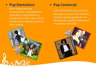 • Pop Electrónico
Música generada por
sintetizadores, sampleadores
(samplers), computadoras y
máquinas de ritmo, pero con el
sonido basico del pop: guitarra,
bajo, batería.
• Pop Comercial
Este es el tipo de pop comercial,
este tipo es el que más compite y
obtiene mejores ganancias. Es
apoyado por grandes disqueras y
crea ídolos musicales.
 