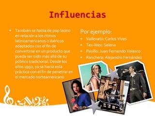 Influencias
• También se habla de pop latino
en relación a los ritmos
latinoamericanos o ibéricos
adaptados con el fin de
convertirse en un producto que
pueda ser oído más allá de su
público tradicional. Desde los
años 1950, ya se hacía esta
práctica con el fin de penetrar en
el mercado norteamericano
Por ejemplo:
• Vallenato: Carlos Vives
• Tex-Mex: Selena
• Pasillo: Juan Fernando Velasco
• Ranchera: Alejandro Fernández
 