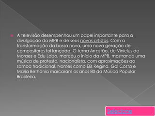 

A televisão desempenhou um papel importante para a
divulgação da MPB e de seus novos artistas. Com a
transformação da bossa nova, uma nova geração de
compositores foi lançada. O tema Arrastão, de Vinícius de
Moraes e Edu Lobo, marcou o início da MPB, mostrando uma
música de protesto, nacionalista, com aproximações ao
samba tradicional. Nomes como Elis Regina, Gal Costa e
Maria Bethânia marcaram os anos 80 da Música Popular
Brasileira.

Selecione

 