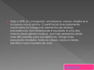 

Hoje a MPB, já consagrada, amadurece, cresce, amplia-se e
incorpora novos artistas. O perfil inicial marcadamente
nacionalista foi integrando elementos de diversas
procedências. Esta diversidade é saudada, é uma das
marcas deste gênero musical, que hoje apresenta ainda
mais dificuldades para sua definição. Atinge toda
população brasileira, todas as classes, raças e credos,
identifica nossa maneira de viver.

Selecione

 