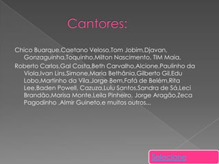 Chico Buarque,Caetano Veloso,Tom Jobim,Djavan,
Gonzaguinha,Toquinho,Milton Nascimento, TIM Maia,
Roberto Carlos,Gal Costa,Beth Carvalho,Alcione,Paulinho da
Viola,Ivan Lins,Simone,Maria Bethânia,Gilberto Gil,Edu
Lobo,Martinho da Vila,Jorge Bem,Fafá de Belém,Rita
Lee,Baden Powell, Cazuza,Lulu Santos,Sandra de Sá,Leci
Brandão,Marisa Monte,Leila Pinheiro, Jorge Aragão,Zeca
Pagodinho ,Almir Guineto,e muitos outros...

Selecione

 