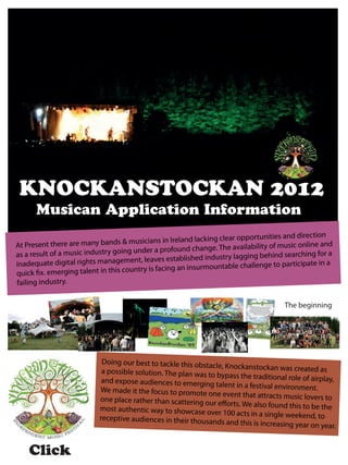 KNOCKANSTOCKAN 2012
      Musican Application Information
                                          sicians in Ireland lacking clear opportunities and direction
At Presen  t there are many bands & mu                                       ilability of music online and
               a music industry going unde    r a profound change. The ava
as a result of
                                                  s established industry laggin  g behind searching for a
inadequate dig   ital rights management, leave                              challenge to participate in a
               erging talent in this country is facing an insurmountable
quick fix. em
failing industry.

                                                                                         The beginning




                             Doing our best to tackle this obstac
                                                                  le, Knockanstockan was created as
                             a possible solution. The plan was to
                                                                  bypass the traditional role of airpla
                             and expose audiences to emerging                                           y,
                                                                  talent in a festival environment.
                            We made it the focus to promote o
                                                                ne event that attracts music lovers
                            one place rather than scattering ou                                       to
                                                                 r efforts. We also found this to be th
                            most authentic way to showcase ov                                           e
                                                                 er 100 acts in a single weekend, to
                            receptive audiences in their thousa
                                                                nds and this is increasing year on y
                                                                                                      ear.


    Click
 