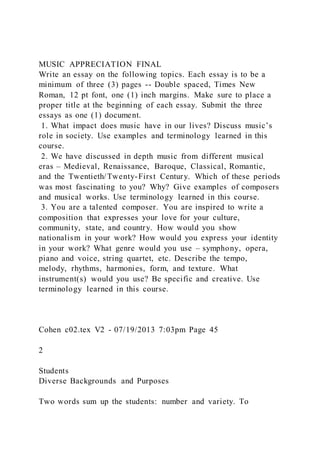 MUSIC APPRECIATION FINAL
Write an essay on the following topics. Each essay is to be a
minimum of three (3) pages -- Double spaced, Times New
Roman, 12 pt font, one (1) inch margins. Make sure to place a
proper title at the beginning of each essay. Submit the three
essays as one (1) document.
1. What impact does music have in our lives? Discuss music’s
role in society. Use examples and terminology learned in this
course.
2. We have discussed in depth music from different musical
eras – Medieval, Renaissance, Baroque, Classical, Romantic,
and the Twentieth/Twenty-First Century. Which of these periods
was most fascinating to you? Why? Give examples of composers
and musical works. Use terminology learned in this course.
3. You are a talented composer. You are inspired to write a
composition that expresses your love for your culture,
community, state, and country. How would you show
nationalism in your work? How would you express your identity
in your work? What genre would you use – symphony, opera,
piano and voice, string quartet, etc. Describe the tempo,
melody, rhythms, harmonies, form, and texture. What
instrument(s) would you use? Be specific and creative. Use
terminology learned in this course.
Cohen c02.tex V2 - 07/19/2013 7:03pm Page 45
2
Students
Diverse Backgrounds and Purposes
Two words sum up the students: number and variety. To
 