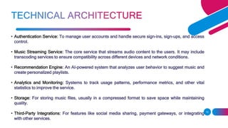 • Authentication Service: To manage user accounts and handle secure sign-ins, sign-ups, and access
control.
• Music Streaming Service: The core service that streams audio content to the users. It may include
transcoding services to ensure compatibility across different devices and network conditions.
• Recommendation Engine: An AI-powered system that analyzes user behavior to suggest music and
create personalized playlists.
• Analytics and Monitoring: Systems to track usage patterns, performance metrics, and other vital
statistics to improve the service.
• Storage: For storing music files, usually in a compressed format to save space while maintaining
quality.
• Third-Party Integrations: For features like social media sharing, payment gateways, or integrating
with other services.
10
 