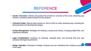 • Industry Overviews: Articles and guides that provide an overview of the music streaming app
industry, including market analysis and key players.
• Technical Guides: Step-by-step tutorials on how to build an audio streaming app, including the
technical stack and development stages.
• Content Management: Strategies for building a strong music library, managing digital files, and
organizing metadata.
• Legal Considerations: Guidance on licensing, copyright laws, and ensuring that your app
complies with legal requirements.
• Design Inspiration: Examples of design mockups and user interfaces from existing successful
music apps.
14
 