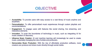 • Accessibility: To provide users with easy access to a vast library of music anytime and
anywhere.
• Personalization: To offer personalized music experiences through custom playlists and
recommendations.
• Engagement: To engage users with features like social sharing, live streaming, and
interactive elements.
• Innovation: To push the boundaries of technology in music, such as integrating AI for
music creation or discovery.
• Influence Music Creation: AI and machine learning will increasingly be used to create
music, potentially changing the role of artists and producers.
• Democratize Music Production: With the rise of affordable production software, more
creators can produce and share music directly through social media. 4
 