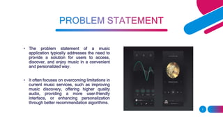 • The problem statement of a music
application typically addresses the need to
provide a solution for users to access,
discover, and enjoy music in a convenient
and personalized way.
• It often focuses on overcoming limitations in
current music services, such as improving
music discovery, offering higher quality
audio, providing a more user-friendly
interface, or enhancing personalization
through better recommendation algorithms.
5
 