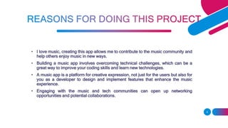 • I love music, creating this app allows me to contribute to the music community and
help others enjoy music in new ways.
• Building a music app involves overcoming technical challenges, which can be a
great way to improve your coding skills and learn new technologies.
• A music app is a platform for creative expression, not just for the users but also for
you as a developer to design and implement features that enhance the music
experience.
• Engaging with the music and tech communities can open up networking
opportunities and potential collaborations.
6
 