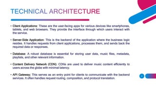 • Client Applications: These are the user-facing apps for various devices like smartphones,
tablets, and web browsers. They provide the interface through which users interact with
the service.
• Server-Side Application: This is the backend of the application where the business logic
resides. It handles requests from client applications, processes them, and sends back the
required data or responses.
• Database: A robust database is essential for storing user data, music files, metadata,
playlists, and other relevant information.
• Content Delivery Network (CDN): CDNs are used to deliver music content efficiently to
users across the globe with minimal latency.
• API Gateway: This serves as an entry point for clients to communicate with the backend
services. It often handles request routing, composition, and protocol translation.
9
 