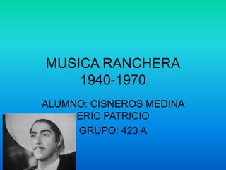 MUSICA RANCHERA
    1940-1970
ALUMNO: CISNEROS MEDINA
     ERIC PATRICIO
     GRUPO: 423 A
 