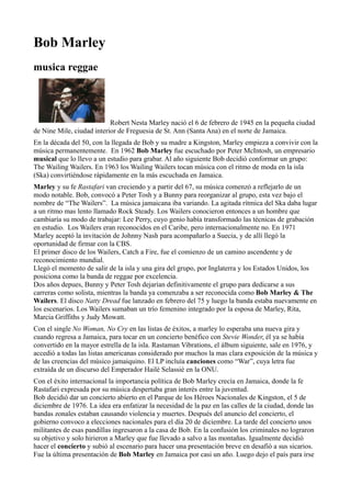 Bob Marley
musica reggae

Robert Nesta Marley nació el 6 de febrero de 1945 en la pequeña ciudad
de Nine Mile, ciudad interior de Freguesia de St. Ann (Santa Ana) en el norte de Jamaica.
En la década del 50, con la llegada de Bob y su madre a Kingston, Marley empieza a convivir con la
música permanentemente. En 1962 Bob Marley fue escuchado por Peter McIntosh, un empresario
musical que lo llevo a un estudio para grabar. Al año siguiente Bob decidió conformar un grupo:
The Wailing Wailers. En 1963 los Wailing Wailers tocan música con el ritmo de moda en la isla
(Ska) convirtiéndose rápidamente en la más escuchada en Jamaica.
Marley y su fe Rastafari van creciendo y a partir del 67, su música comenzó a reflejarlo de un
modo notable. Bob, convocó a Peter Tosh y a Bunny para reorganizar al grupo, esta vez bajo el
nombre de “The Wailers”. La música jamaicana iba variando. La agitada rítmica del Ska daba lugar
a un ritmo mas lento llamado Rock Steady. Los Wailers conocieron entonces a un hombre que
cambiaría su modo de trabajar: Lee Perry, cuyo genio había transformado las técnicas de grabación
en estudio. Los Wailers eran reconocidos en el Caribe, pero internacionalmente no. En 1971
Marley aceptó la invitación de Johnny Nash para acompañarlo a Suecia, y de allí llegó la
oportunidad de firmar con la CBS.
El primer disco de los Wailers, Catch a Fire, fue el comienzo de un camino ascendente y de
reconocimiento mundial.
Llegó el momento de salir de la isla y una gira del grupo, por Inglaterra y los Estados Unidos, los
posiciona como la banda de reggae por excelencia.
Dos años depues, Bunny y Peter Tosh dejarían definitivamente el grupo para dedicarse a sus
carreras como solista, mientras la banda ya comenzaba a ser reconocida como Bob Marley & The
Wailers. El disco Natty Dread fue lanzado en febrero del 75 y luego la banda estaba nuevamente en
los escenarios. Los Wailers sumaban un trío femenino integrado por la esposa de Marley, Rita,
Marcia Griffiths y Judy Mowatt.
Con el single No Woman, No Cry en las listas de éxitos, a marley lo esperaba una nueva gira y
cuando regresa a Jamaica, para tocar en un concierto benéfico con Stevie Wonder, él ya se había
convertido en la mayor estrella de la isla. Rastaman Vibrations, el álbum siguiente, sale en 1976, y
accedió a todas las listas americanas considerado por muchos la mas clara exposición de la música y
de las creencias del músico jamaiquino. El LP incluía canciones como “War”, cuya letra fue
extraída de un discurso del Emperador Hailè Selassiè en la ONU.
Con el éxito internacional la importancia política de Bob Marley crecía en Jamaica, donde la fe
Rastafari expresada por su música despertaba gran interés entre la juventud.
Bob decidió dar un concierto abierto en el Parque de los Héroes Nacionales de Kingston, el 5 de
diciembre de 1976. La idea era enfatizar la necesidad de la paz en las calles de la ciudad, donde las
bandas zonales estaban causando violencia y muertes. Después del anuncio del concierto, el
gobierno convoco a elecciones nacionales para el día 20 de diciembre. La tarde del concierto unos
militantes de esas pandillas ingresaron a la casa de Bob. En la confusión los criminales no lograron
su objetivo y solo hirieron a Marley que fue llevado a salvo a las montañas. Igualmente decidió
hacer el concierto y subió al escenario para hacer una presentación breve en desafió a sus sicarios.
Fue la última presentación de Bob Marley en Jamaica por casi un año. Luego dejo el país para irse

 
