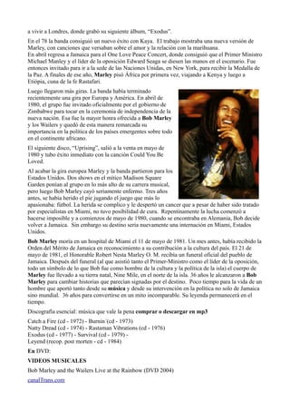 a vivir a Londres, donde grabó su siguiente álbum, “Exodus”.
En el 78 la banda consiguió un nuevo éxito con Kaya. El trabajo mostraba una nueva versión de
Marley, con canciones que versaban sobre el amor y la relación con la marihuana.
En abril regresa a Jamaica para el One Love Peace Concert, donde consiguió que el Primer Ministro
Michael Manley y el líder de la oposición Edward Seaga se diesen las manos en el escenario. Fue
entonces invitado para ir a la sede de las Naciones Unidas, en New York, para recibir la Medalla de
la Paz. A finales de ese año, Marley pisó África por primera vez, viajando a Kenya y luego a
Etiópia, cuna de la fe Rastafari.
Luego llegaron más giras. La banda había terminado
recientemente una gira por Europa y América. En abril de
1980, el grupo fue invitado oficialmente por el gobierno de
Zimbabwe para tocar en la ceremonia de independencia de la
nueva nación. Esa fue la mayor honra ofrecida a Bob Marley
y los Wailers y quedó de esta manera remarcada su
importancia en la política de los países emergentes sobre todo
en el continente africano.
El siguiente disco, “Uprising”, salió a la venta en mayo de
1980 y tubo éxito inmediato con la canción Could You Be
Loved.
Al acabar la gira europea Marley y la banda partieron para los
Estados Unidos. Dos shows en el mítico Madison Square
Garden ponían al grupo en lo más alto de su carrera musical,
pero luego Bob Marley cayó seriamente enfermo. Tres años
antes, se había herido el pie jugando el juego que más lo
apasionaba: fútbol. La herida se complico y le despertó un cancer que a pesar de haber sido tratado
por especialistas en Miami, no tuvo posibilidad de cura. Repentinamente la lucha comenzó a
hacerse imposible y a comienzos de mayo de 1980, cuando se encontraba en Alemania, Bob decide
volver a Jamaica. Sin embargo su destino seria nuevamente una internación en Miami, Estados
Unidos.
Bob Marley moría en un hospital de Miami el 11 de mayo de 1981. Un mes antes, había recibido la
Orden del Mérito de Jamaica en reconocimiento a su contribución a la cultura del país. El 21 de
mayo de 1981, el Honorable Robert Nesta Marley O. M. recibía un funeral oficial del pueblo de
Jamaica. Después del funeral (al que asistió tanto el Primer-Ministro como el líder de la oposición,
todo un símbolo de lo que Bob fue como hombre de la cultura y la política de la isla) el cuerpo de
Marley fue llevado a su tierra natal, Nine Mile, en el norte de la isla. 36 años le alcanzaron a Bob
Marley para cambiar historias que parecían signadas por el destino. Poco tiempo para la vida de un
hombre que aportó tanto desde su música y desde su intervención en la política no solo de Jamaica
sino mundial. 36 años para convertirse en un mito incomparable. Su leyenda permanecerá en el
tiempo.
Discografía esencial: música que vale la pena comprar o descargar en mp3
Catch a Fire (cd - 1972) - Burnin´(cd - 1973)
Natty Dread (cd - 1974) - Rastaman Vibrations (cd - 1976)
Exodus (cd - 1977) - Survival (cd - 1979) Leyend (recop. post morten - cd - 1984)
En DVD:
VIDEOS MUSICALES
Bob Marley and the Wailers Live at the Rainbow (DVD 2004)
canalTrans.com

 