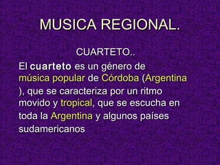 MUSICA REGIONAL.
              CUARTETO..
El cuarteto es un género de
música popular de Córdoba (Argentina
), que se caracteriza por un ritmo
movido y tropical, que se escucha en
toda la Argentina y algunos países
sudamericanos
 
