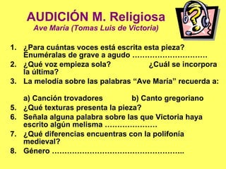 AUDICIÓN M. Religiosa Ave María (Tomas Luis de Victoria) ¿Para cuántas voces está escrita esta pieza?  Enuméralas de grave a agudo ………………………… ¿Qué voz empieza sola?  ¿Cuál se incorpora la última? La melodía sobre las palabras “Ave María” recuerda a:  a) Canción trovadores   b) Canto gregoriano   ¿Qué texturas presenta la pieza? Señala alguna palabra sobre las que Victoria haya escrito algún melisma ………………… ¿Qué diferencias encuentras con la polifonía medieval? Género …………………………………………….. 