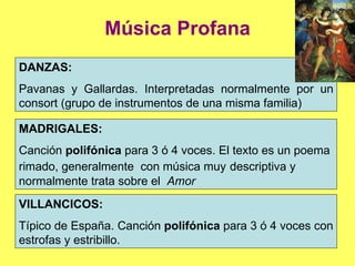 Música Profana DANZAS:  Pavanas y Gallardas. Interpretadas normalmente por un consort (grupo de instrumentos de una misma familia) MADRIGALES:  Canción  polifónica  para 3 ó 4 voces. El texto es un poema rimado, generalmente  con música muy   descriptiva y normalmente trata sobre el  Amor VILLANCICOS:  Típico de España.   Canción  polifónica  para 3 ó 4 voces con estrofas y estribillo. 