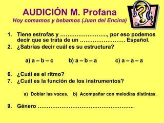 AUDICIÓN M. Profana Hoy comamos y bebamos (Juan del Encina) Tiene estrofas y …………………….., por eso podemos decir que se trata de un ……………………. Español. ¿Sabrías decir cuál es su estructura?    a) a – b – c  b) a – b – a  c) a – a – a ¿Cuál es el ritmo? ¿Cuál es la función de los instrumentos? Doblar las voces.  b)  Acompañar con melodías distintas. Género …………………………………………….. 