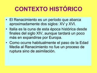 CONTEXTO HISTÓRICO El Renacimiento es un período que abarca aproximadamente dos siglos: XV y XVI. Italia es la cuna de esta época histórica desde finales del siglo XIV, aunque tardará un poco más en expandirse por Europa. Como ocurre habitualmente el paso de la Edad Media al Renacimiento no fue un proceso de ruptura sino de asimilación. 