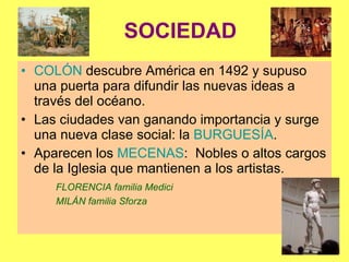 SOCIEDAD COLÓN  descubre América en 1492 y supuso una puerta para difundir las nuevas ideas a través del océano. Las ciudades van ganando importancia y surge una nueva clase social: la  BURGUESÍA .  Aparecen los  MECENAS :  Nobles o altos cargos de la Iglesia que mantienen a los artistas. FLORENCIA familia Medici MILÁN familia Sforza 