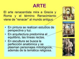 ARTE En pintura se realizan estudios de perspectiva y luz. En arquitectura predomina el equilibrio, las líneas rectas. En escultura se busca la perfección anatómica y se plasman personajes mitológicos, además de la temática religiosa. El arte renacentista mira a Grecia y Roma y el término Renacimiento viene de “renacer” al mundo antiguo 