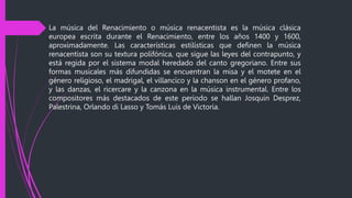 La música del Renacimiento o música renacentista es la música clásica
europea escrita durante el Renacimiento, entre los años 1400 y 1600,
aproximadamente. Las características estilísticas que definen la música
renacentista son su textura polifónica, que sigue las leyes del contrapunto, y
está regida por el sistema modal heredado del canto gregoriano. Entre sus
formas musicales más difundidas se encuentran la misa y el motete en el
género religioso, el madrigal, el villancico y la chanson en el género profano,
y las danzas, el ricercare y la canzona en la música instrumental. Entre los
compositores más destacados de este periodo se hallan Josquin Desprez,
Palestrina, Orlando di Lasso y Tomás Luis de Victoria.
 