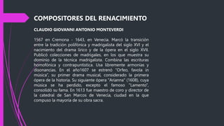 COMPOSITORES DEL RENACIMIENTO
CLAUDIO GIOVANNI ANTONIO MONTEVERDI
1567 en Cremona - 1643, en Venecia. Marcó la transición
entre la tradición polifónica y madrigalista del siglo XVI y el
nacimiento del drama lírico y de la ópera en el siglo XVII.
Publicó colecciones de madrigales, en los que muestra su
dominio de la técnica madrigalista. Combina las escrituras
homofónica y contrapuntística. Usa libremente armonías y
disonancias. En el año1607 se estrenó “Orfeo, favola in
música”, su primer drama musical, considerado la primera
ópera de la historia. Su siguiente ópera "Arianna" (1608), cuya
música se ha perdido, excepto el famoso "Lamento",
consolidó su fama. En 1613 fue maestro de coro y director de
la catedral de San Marcos de Venecia, ciudad en la que
compuso la mayoría de su obra sacra.
 