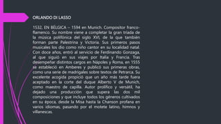 ORLANDO DI LASSO
1532, EN BÉLGICA – 1594 en Munich. Compositor franco-
flamenco. Su nombre viene a completar la gran tríada de
la música polifónica del siglo XVI, de la que también
forman parte Palestrina y Victoria. Sus primeros pasos
musicales los dio como niño cantor en su localidad natal.
Con doce años, entró al servicio de Ferdinando Gonzaga,
al que siguió en sus viajes por Italia y Francia. Tras
desempeñar distintos cargos en Nápoles y Roma, en 1555
se estableció en Amberes y publicó sus primeras obras,
como una serie de madrigales sobre textos de Petrarca. Su
excelente acogida propició que un año más tarde fuera
aceptado en la corte del duque Alberto V de Munich,
como maestro de capilla. Autor prolífico y versátil, ha
dejado una producción que supera las dos mil
composiciones y que incluye todos los géneros cultivados
en su época, desde la Misa hasta la Chanson profana en
varios idiomas, pasando por el motete latino, himnos y
villanescas.
 