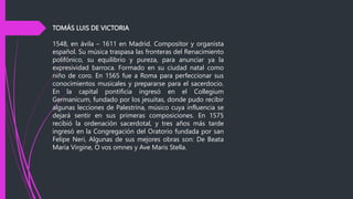TOMÁS LUIS DE VICTORIA
1548, en ávila – 1611 en Madrid. Compositor y organista
español. Su música traspasa las fronteras del Renacimiento
polifónico, su equilibrio y pureza, para anunciar ya la
expresividad barroca. Formado en su ciudad natal como
niño de coro. En 1565 fue a Roma para perfeccionar sus
conocimientos musicales y prepararse para el sacerdocio.
En la capital pontificia ingresó en el Collegium
Germanicum, fundado por los jesuitas, donde pudo recibir
algunas lecciones de Palestrina, músico cuya influencia se
dejará sentir en sus primeras composiciones. En 1575
recibió la ordenación sacerdotal, y tres años más tarde
ingresó en la Congregación del Oratorio fundada por san
Felipe Neri, Algunas de sus mejores obras son: De Beata
Maria Virgine, O vos omnes y Ave Maris Stella.
 