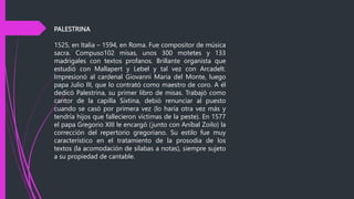 PALESTRINA
1525, en Italia – 1594, en Roma. Fue compositor de música
sacra. Compuso102 misas, unos 300 motetes y 133
madrigales con textos profanos. Brillante organista que
estudió con Mallapert y Lebel y tal vez con Arcadelt.
Impresionó al cardenal Giovanni Maria del Monte, luego
papa Julio III, que lo contrató como maestro de coro. A él
dedicó Palestrina, su primer libro de misas. Trabajó como
cantor de la capilla Sixtina, debió renunciar al puesto
cuando se casó por primera vez (lo haría otra vez más y
tendría hijos que fallecieron víctimas de la peste). En 1577
el papa Gregorio XIII le encargó (junto con Aníbal Zoilo) la
corrección del repertorio gregoriano. Su estilo fue muy
característico en el tratamiento de la prosodia de los
textos (la acomodación de sílabas a notas), siempre sujeto
a su propiedad de cantable.
 