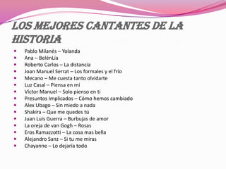 Los mejores cantantes de la
historia
 Pablo Milanés – Yolanda
 Ana – BelénLía
 Roberto Carlos – La distancia
 Joan Manuel Serrat – Los formales y el frío
 Mecano – Me cuesta tanto olvidarte
 Luz Casal – Piensa en mí
 Víctor Manuel – Solo pienso en ti
 Presuntos Implicados – Cómo hemos cambiado
 Alex Ubago – Sin miedo a nada
 Shakira – Que me quedes tú
 Juan Luis Guerra – Burbujas de amor
 La oreja de van Gogh – Rosas
 Eros Ramazzotti – La cosa mas bella
 Alejandro Sanz – Si tu me miras
 Chayanne – Lo dejaría todo
 