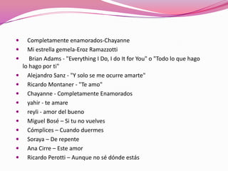  Completamente enamorados-Chayanne
 Mi estrella gemela-Eroz Ramazzotti
 Brian Adams - "Everything I Do, I do It for You" o "Todo lo que hago
lo hago por ti"
 Alejandro Sanz - "Y solo se me ocurre amarte"
 Ricardo Montaner - "Te amo"
 Chayanne - Completamente Enamorados
 yahir - te amare
 reyli - amor del bueno
 Miguel Bosé – Si tu no vuelves
 Cómplices – Cuando duermes
 Soraya – De repente
 Ana Cirre – Este amor
 Ricardo Perotti – Aunque no sé dónde estás
 