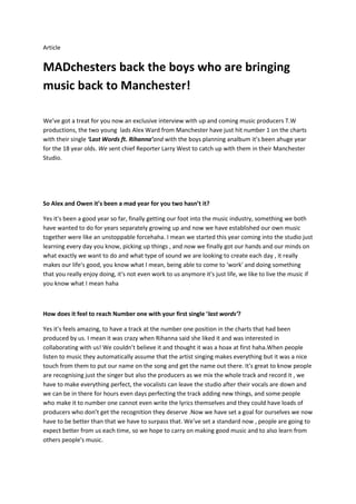 Article


MADchesters back the boys who are bringing
music back to Manchester!

We’ve got a treat for you now an exclusive interview with up and coming music producers T.W
productions, the two young lads Alex Ward from Manchester have just hit number 1 on the charts
with their single ‘Last Words ft. Rihanna’and with the boys planning analbum it’s been ahuge year
for the 18 year olds. We sent chief Reporter Larry West to catch up with them in their Manchester
Studio.




So Alex and Owen it’s been a mad year for you two hasn’t it?

Yes it's been a good year so far, finally getting our foot into the music industry, something we both
have wanted to do for years separately growing up and now we have established our own music
together were like an unstoppable forcehaha. I mean we started this year coming into the studio just
learning every day you know, picking up things , and now we finally got our hands and our minds on
what exactly we want to do and what type of sound we are looking to create each day , it really
makes our life's good, you know what I mean, being able to come to 'work' and doing something
that you really enjoy doing, it's not even work to us anymore it's just life, we like to live the music if
you know what I mean haha



How does it feel to reach Number one with your first single ‘last words’?

Yes it's feels amazing, to have a track at the number one position in the charts that had been
produced by us. I mean it was crazy when Rihanna said she liked it and was interested in
collaborating with us! We couldn’t believe it and thought it was a hoax at first haha.When people
listen to music they automatically assume that the artist singing makes everything but it was a nice
touch from them to put our name on the song and get the name out there. It's great to know people
are recognising just the singer but also the producers as we mix the whole track and record it , we
have to make everything perfect, the vocalists can leave the studio after their vocals are down and
we can be in there for hours even days perfecting the track adding new things, and some people
who make it to number one cannot even write the lyrics themselves and they could have loads of
producers who don’t get the recognition they deserve .Now we have set a goal for ourselves we now
have to be better than that we have to surpass that. We’ve set a standard now , people are going to
expect better from us each time, so we hope to carry on making good music and to also learn from
others people's music.
 