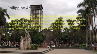Philippine Art
• refers to the work of art that developed since the beginning of
civilization in the Philippines up to the present era. It reflects to the
society with wide range of diverse cultural influences and how it
honed the culture and the arts of the country. Philippine Art can be
referred to visual arts, performing arts, sculptures and textiles.
 