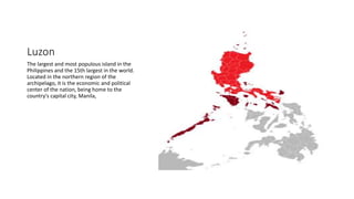 Luzon
The largest and most populous island in the
Philippines and the 15th largest in the world.
Located in the northern region of the
archipelago, it is the economic and political
center of the nation, being home to the
country's capital city, Manila,
 