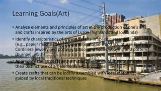 Learning Goals(Art)
• Analyze elements and principles of art in the production of one’s arts
and crafts inspired by the arts of Luzon (highlands and lowlands)
• Identify characteristics of arts and crafts in specific areas in Luzon
(e.g., papier mâché [taka] from Paete, Ifugao wood sculptures [bul’ul],
Cordillera jewelry and pottery, tattoo, and Ilocos weaving and pottery
[burnay], etc.)
• Appreciate the artifacts and art objects in terms of their uses and
their distinct use of art elements and principles
• Create crafts that can be locally assembled with local materials,
guided by local traditional techniques
 