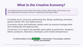 Prepared By: DepEd Club Team - DEPEDCLUB.COM
Prepared By: DepEd Club Team - DEPEDCLUB.COM
What Is the Creative Economy?
Grade 10 | Music and Arts | Term 1 Week 6 10
The creative economy is the system where ideas, culture, talent, design, performance, and
technology become products, services, or experiences that people value.
It includes music, visual arts, performing arts, design, publishing, animation,
games, fashion, film, and related sectors.
It connects culture and livelihood: creative work can preserve heritage while
also creating jobs and opportunities.
For learners, it is a way to see possible career paths as performers, designers,
editors, producers, illustrators, developers, and creative entrepreneurs.
Remember
A creative product is not just “pretty” or “entertaining.” It has purpose, audience,
process, and standards.
 