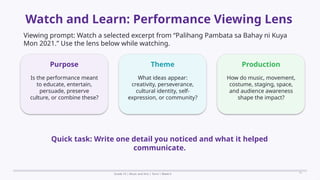 Prepared By: DepEd Club Team - DEPEDCLUB.COM
Prepared By: DepEd Club Team - DEPEDCLUB.COM
Watch and Learn: Performance Viewing Lens
Grade 10 | Music and Arts | Term 1 Week 6 11
Viewing prompt: Watch a selected excerpt from “Palihang Pambata sa Bahay ni Kuya
Mon 2021.” Use the lens below while watching.
Purpose
Is the performance meant
to educate, entertain,
persuade, preserve
culture, or combine these?
Theme
What ideas appear:
creativity, perseverance,
cultural identity, self-
expression, or community?
Production
How do music, movement,
costume, staging, space,
and audience awareness
shape the impact?
Quick task: Write one detail you noticed and what it helped
communicate.
 