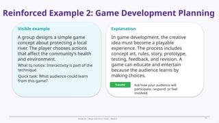 Prepared By: DepEd Club Team - DEPEDCLUB.COM
Prepared By: DepEd Club Team - DEPEDCLUB.COM
Reinforced Example 2: Game Development Planning
Grade 10 | Music and Arts | Term 1 Week 6 15
Visible example
A group designs a simple game
concept about protecting a local
river. The player chooses actions
that affect the community’s health
and environment.
What to notice: Interactivity is part of the
technique.
Quick task: What audience could learn
from this game?
Explanation
In game development, the creative
idea must become a playable
experience. The process includes
concept art, rules, story, prototype,
testing, feedback, and revision. A
game can educate and entertain
because the audience learns by
making choices.
Transfer Ask how your audience will
participate, respond, or feel
involved.
 