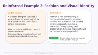 Prepared By: DepEd Club Team - DEPEDCLUB.COM
Prepared By: DepEd Club Team - DEPEDCLUB.COM
Reinforced Example 3: Fashion and Visual Identity
Grade 10 | Music and Arts | Term 1 Week 6 16
Visible example
A student designer sketches a
wearable pin or sash inspired by
local patterns and colors for a
school celebration.
What to notice: Visual identity connects
design to meaning.
Quick task: Name one cultural or school
symbol that could guide the design.
Explanation
Fashion is not only clothing. It
communicates identity, occasion,
culture, and audience. The process
involves research, sketching,
materials, fitting, styling, and
presentation. Creative choices should
be respectful and purposeful.
Transfer Choose colors, forms, and materials
that support the message.
 