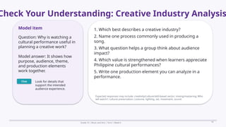 Prepared By: DepEd Club Team - DEPEDCLUB.COM
Prepared By: DepEd Club Team - DEPEDCLUB.COM
Check Your Understanding: Creative Industry Analysis
Grade 10 | Music and Arts | Term 1 Week 6 18
Model item
Question: Why is watching a
cultural performance useful in
planning a creative work?
Model answer: It shows how
purpose, audience, theme,
and production elements
work together.
Clue Look for details that
support the intended
audience experience.
1. Which best describes a creative industry?
2. Name one process commonly used in producing a
song.
3. What question helps a group think about audience
impact?
4. Which value is strengthened when learners appreciate
Philippine cultural performances?
5. Write one production element you can analyze in a
performance.
Expected responses may include: creativity/culture/skill-based sector; mixing/mastering; Who
will watch?; cultural preservation; costume, lighting, set, movement, sound.
 
