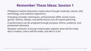 Prepared By: DepEd Club Team - DEPEDCLUB.COM
Prepared By: DepEd Club Team - DEPEDCLUB.COM
Remember These Ideas: Session 1
Grade 10 | Music and Arts | Term 1 Week 6 19
Philippine Creative Industries create value through creativity, culture, skill,
technology, and audience experience.
Emerging concepts, techniques, and processes differ across music,
games, fashion, design, and performance, but all require planning.
A performance can be analyzed through purpose, theme, audience, and
production elements.
Reviewer sentence: A strong creative plan explains what will be made,
why it matters, how it will be made, and who it is for.
 