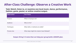Prepared By: DepEd Club Team - DEPEDCLUB.COM
Prepared By: DepEd Club Team - DEPEDCLUB.COM
After-Class Challenge: Observe a Creative Work
Grade 10 | Music and Arts | Term 1 Week 6 20
Task: Watch, listen to, or examine one local music, dance, performance,
fashion, game, poster, or online creative output.
Observation Your Notes
Purpose What is it trying to do?
Audience Who is it for?
Techniques What skills or methods are visible?
Process clue What steps might the creators have followed?
Output: Bring 3–5 notes that can help your group build a GRASPS plan.
 