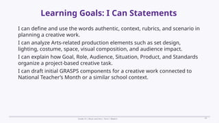 Prepared By: DepEd Club Team - DEPEDCLUB.COM
Prepared By: DepEd Club Team - DEPEDCLUB.COM
Learning Goals: I Can Statements
Grade 10 | Music and Arts | Term 1 Week 6 24
I can define and use the words authentic, context, rubrics, and scenario in
planning a creative work.
I can analyze Arts-related production elements such as set design,
lighting, costume, space, visual composition, and audience impact.
I can explain how Goal, Role, Audience, Situation, Product, and Standards
organize a project-based creative task.
I can draft initial GRASPS components for a creative work connected to
National Teacher’s Month or a similar school context.
 