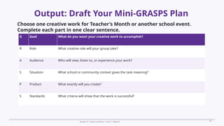 Prepared By: DepEd Club Team - DEPEDCLUB.COM
Prepared By: DepEd Club Team - DEPEDCLUB.COM
Output: Draft Your Mini-GRASPS Plan
Grade 10 | Music and Arts | Term 1 Week 6 36
Choose one creative work for Teacher’s Month or another school event.
Complete each part in one clear sentence.
G Goal What do you want your creative work to accomplish?
R Role What creative role will your group take?
A Audience Who will view, listen to, or experience your work?
S Situation What school or community context gives the task meaning?
P Product What exactly will you create?
S Standards What criteria will show that the work is successful?
 