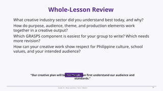 Prepared By: DepEd Club Team - DEPEDCLUB.COM
Prepared By: DepEd Club Team - DEPEDCLUB.COM
Whole-Lesson Review
Grade 10 | Music and Arts | Term 1 Week 6 38
What creative industry sector did you understand best today, and why?
How do purpose, audience, theme, and production elements work
together in a creative output?
Which GRASPS component is easiest for your group to write? Which needs
more revision?
How can your creative work show respect for Philippine culture, school
values, and your intended audience?
Exit Thought
“Our creative plan will be stronger if we first understand our audience and
standards.”
 